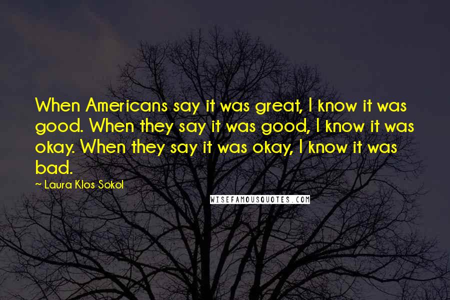 Laura Klos Sokol Quotes: When Americans say it was great, I know it was good. When they say it was good, I know it was okay. When they say it was okay, I know it was bad.