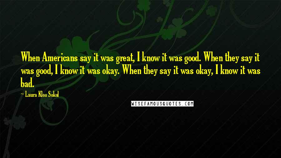 Laura Klos Sokol Quotes: When Americans say it was great, I know it was good. When they say it was good, I know it was okay. When they say it was okay, I know it was bad.