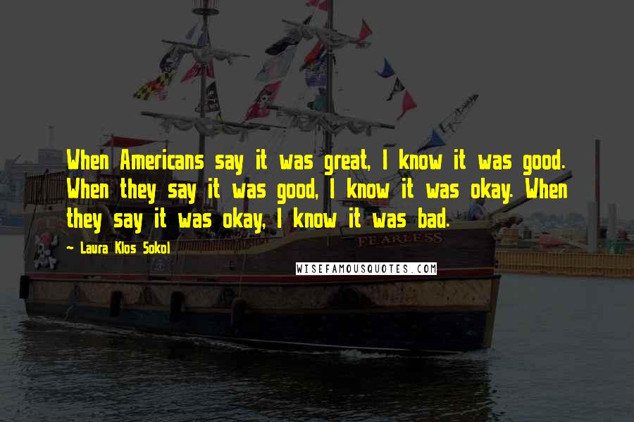 Laura Klos Sokol Quotes: When Americans say it was great, I know it was good. When they say it was good, I know it was okay. When they say it was okay, I know it was bad.