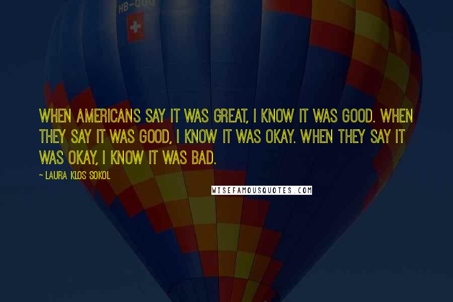 Laura Klos Sokol Quotes: When Americans say it was great, I know it was good. When they say it was good, I know it was okay. When they say it was okay, I know it was bad.