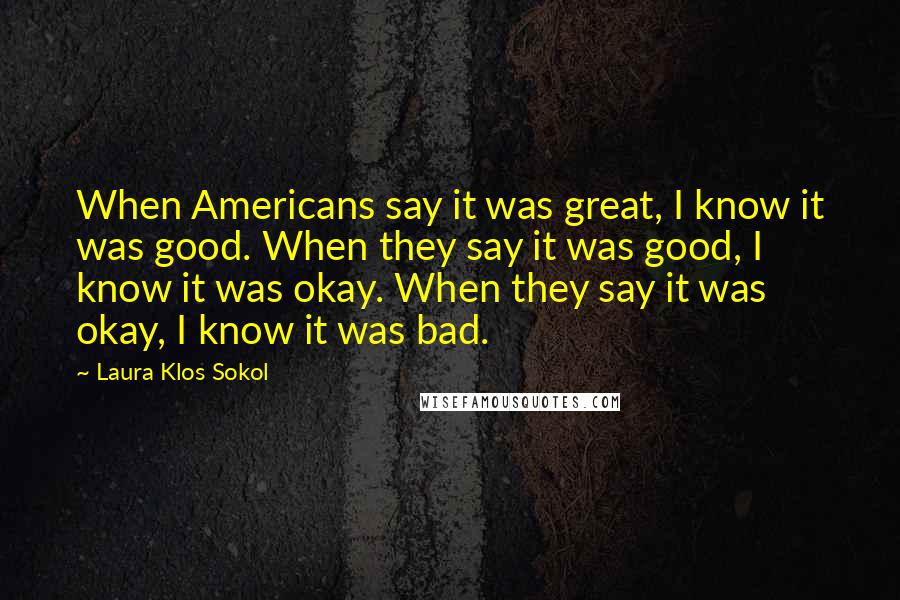 Laura Klos Sokol Quotes: When Americans say it was great, I know it was good. When they say it was good, I know it was okay. When they say it was okay, I know it was bad.