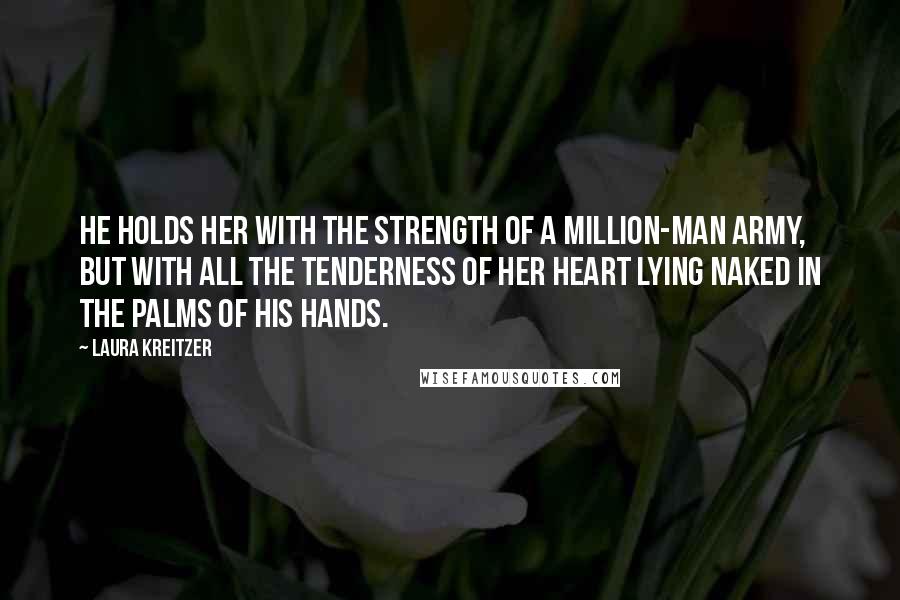 Laura Kreitzer Quotes: He holds her with the strength of a million-man army, but with all the tenderness of her heart lying naked in the palms of his hands.