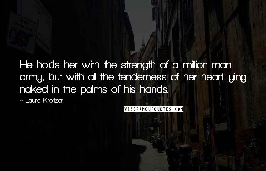 Laura Kreitzer Quotes: He holds her with the strength of a million-man army, but with all the tenderness of her heart lying naked in the palms of his hands.