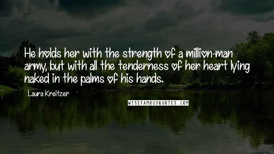 Laura Kreitzer Quotes: He holds her with the strength of a million-man army, but with all the tenderness of her heart lying naked in the palms of his hands.