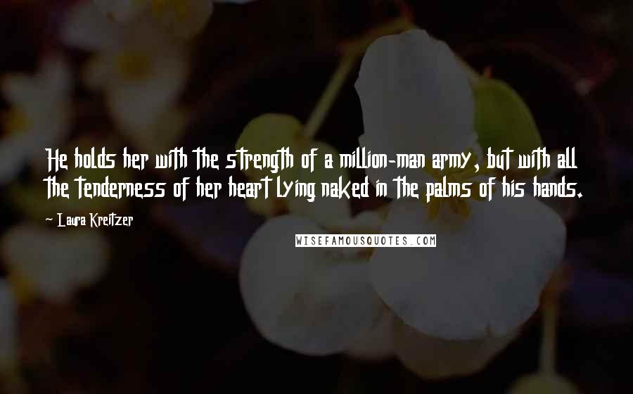 Laura Kreitzer Quotes: He holds her with the strength of a million-man army, but with all the tenderness of her heart lying naked in the palms of his hands.