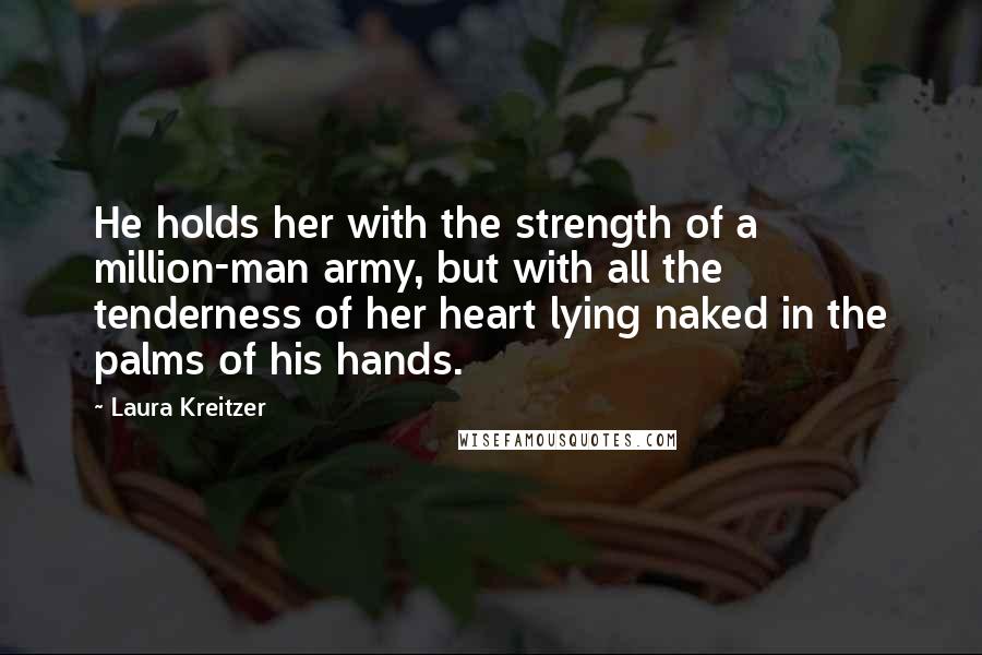 Laura Kreitzer Quotes: He holds her with the strength of a million-man army, but with all the tenderness of her heart lying naked in the palms of his hands.