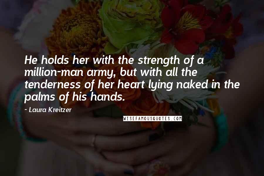 Laura Kreitzer Quotes: He holds her with the strength of a million-man army, but with all the tenderness of her heart lying naked in the palms of his hands.