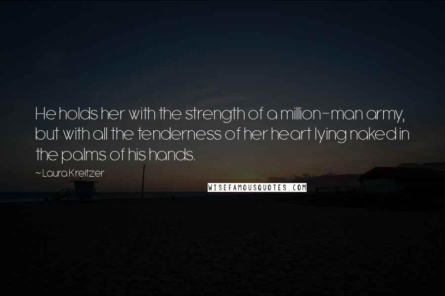 Laura Kreitzer Quotes: He holds her with the strength of a million-man army, but with all the tenderness of her heart lying naked in the palms of his hands.