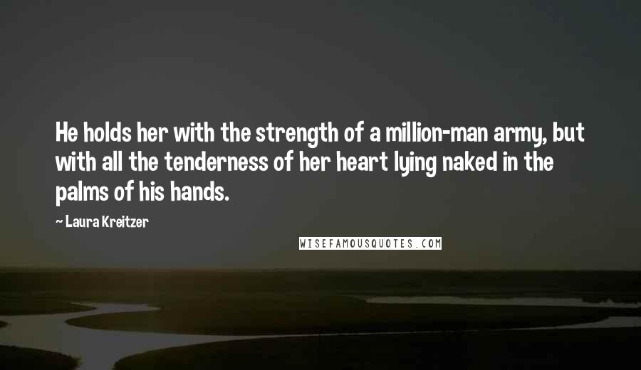 Laura Kreitzer Quotes: He holds her with the strength of a million-man army, but with all the tenderness of her heart lying naked in the palms of his hands.