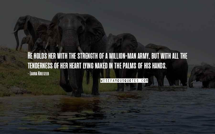 Laura Kreitzer Quotes: He holds her with the strength of a million-man army, but with all the tenderness of her heart lying naked in the palms of his hands.