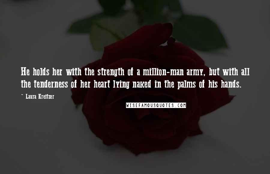 Laura Kreitzer Quotes: He holds her with the strength of a million-man army, but with all the tenderness of her heart lying naked in the palms of his hands.