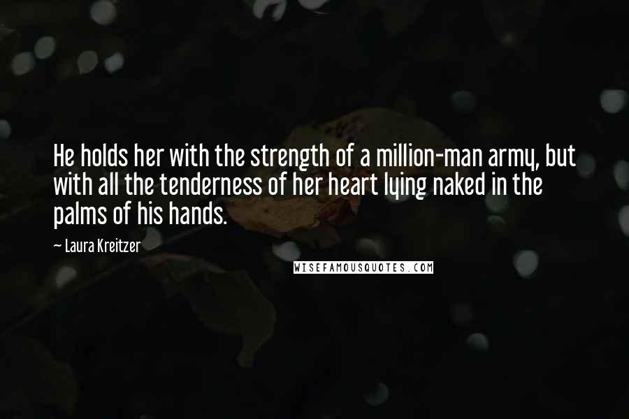 Laura Kreitzer Quotes: He holds her with the strength of a million-man army, but with all the tenderness of her heart lying naked in the palms of his hands.