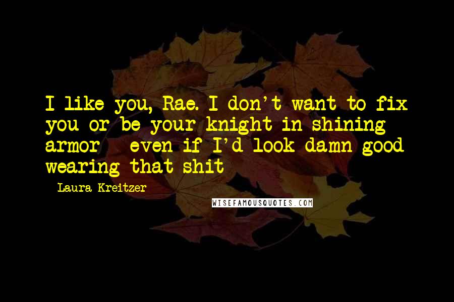 Laura Kreitzer Quotes: I like you, Rae. I don't want to fix you or be your knight in shining armor - even if I'd look damn good wearing that shit