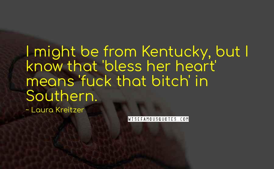 Laura Kreitzer Quotes: I might be from Kentucky, but I know that 'bless her heart' means 'fuck that bitch' in Southern.