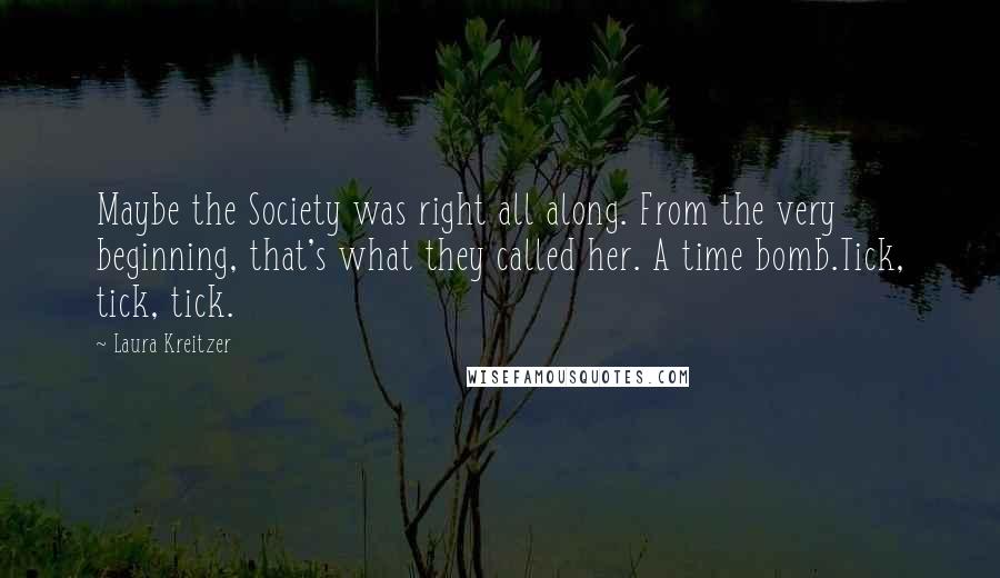 Laura Kreitzer Quotes: Maybe the Society was right all along. From the very beginning, that's what they called her. A time bomb.Tick, tick, tick.