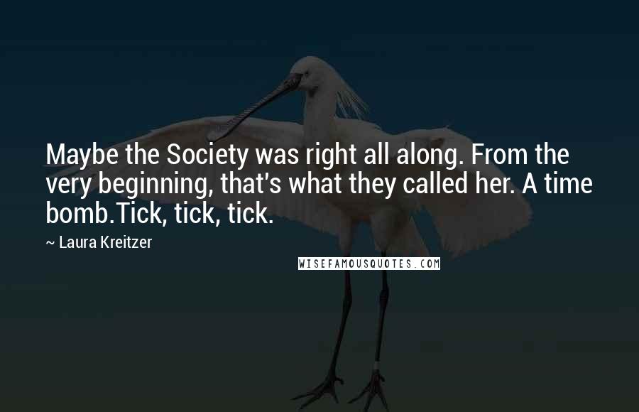 Laura Kreitzer Quotes: Maybe the Society was right all along. From the very beginning, that's what they called her. A time bomb.Tick, tick, tick.