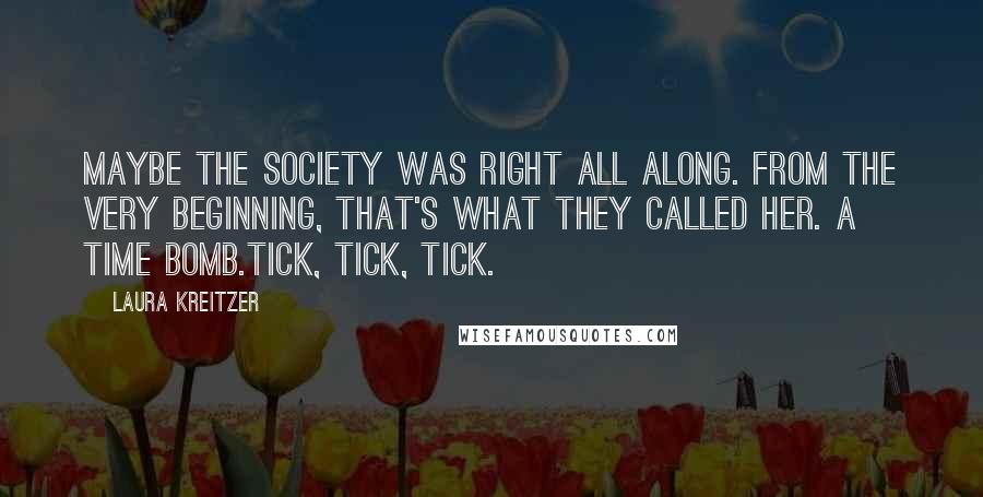 Laura Kreitzer Quotes: Maybe the Society was right all along. From the very beginning, that's what they called her. A time bomb.Tick, tick, tick.
