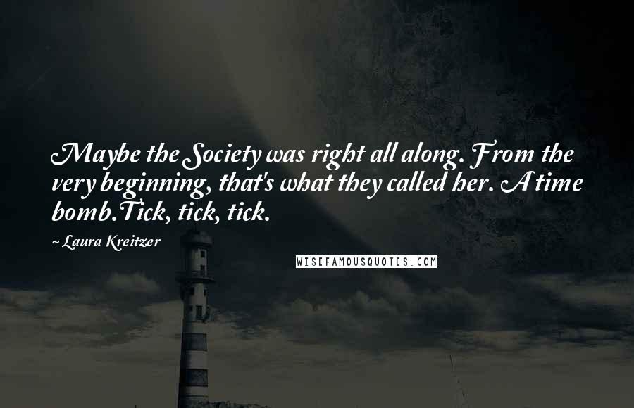 Laura Kreitzer Quotes: Maybe the Society was right all along. From the very beginning, that's what they called her. A time bomb.Tick, tick, tick.