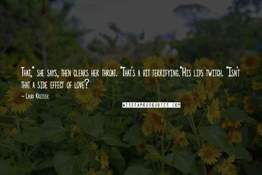 Laura Kreitzer Quotes: That," she says, then clears her throat. "That's a bit terrifying."His lips twitch. "Isn't that a side effect of love?