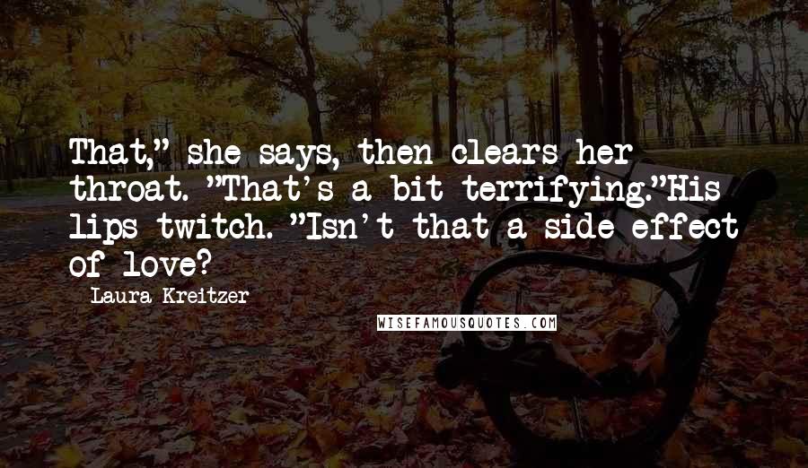 Laura Kreitzer Quotes: That," she says, then clears her throat. "That's a bit terrifying."His lips twitch. "Isn't that a side effect of love?