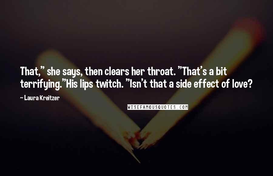 Laura Kreitzer Quotes: That," she says, then clears her throat. "That's a bit terrifying."His lips twitch. "Isn't that a side effect of love?