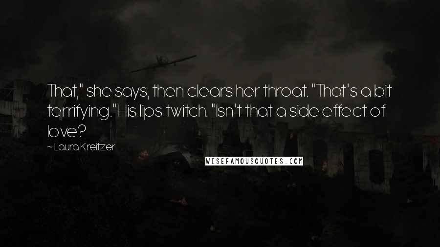 Laura Kreitzer Quotes: That," she says, then clears her throat. "That's a bit terrifying."His lips twitch. "Isn't that a side effect of love?