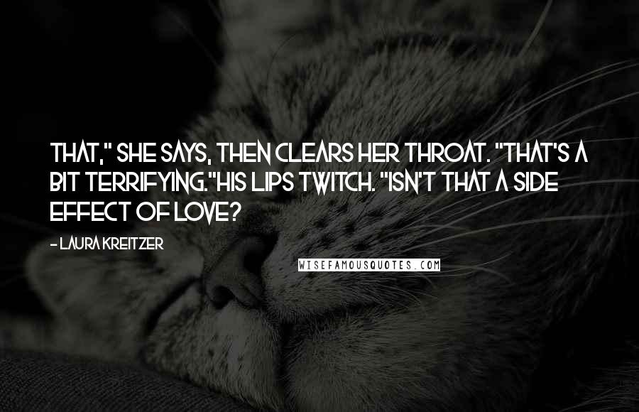 Laura Kreitzer Quotes: That," she says, then clears her throat. "That's a bit terrifying."His lips twitch. "Isn't that a side effect of love?