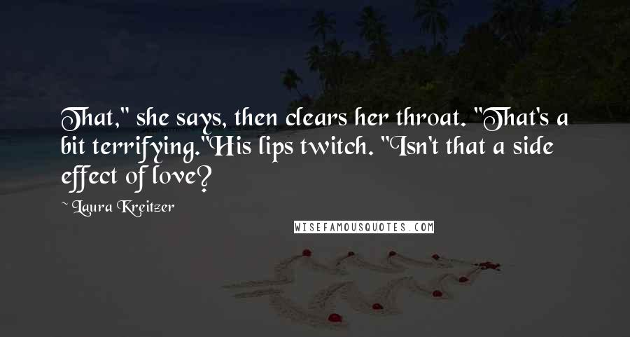 Laura Kreitzer Quotes: That," she says, then clears her throat. "That's a bit terrifying."His lips twitch. "Isn't that a side effect of love?