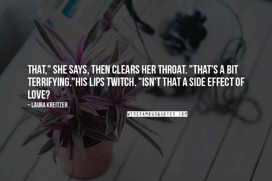 Laura Kreitzer Quotes: That," she says, then clears her throat. "That's a bit terrifying."His lips twitch. "Isn't that a side effect of love?