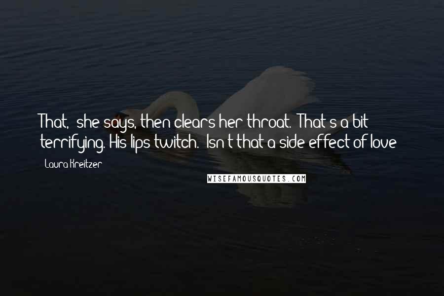 Laura Kreitzer Quotes: That," she says, then clears her throat. "That's a bit terrifying."His lips twitch. "Isn't that a side effect of love?