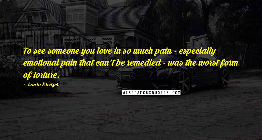 Laura Kreitzer Quotes: To see someone you love in so much pain - especially emotional pain that can't be remedied - was the worst form of torture.