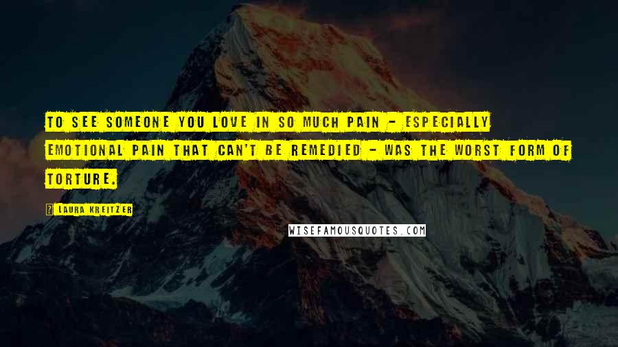 Laura Kreitzer Quotes: To see someone you love in so much pain - especially emotional pain that can't be remedied - was the worst form of torture.