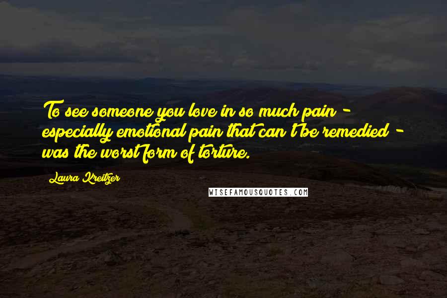 Laura Kreitzer Quotes: To see someone you love in so much pain - especially emotional pain that can't be remedied - was the worst form of torture.