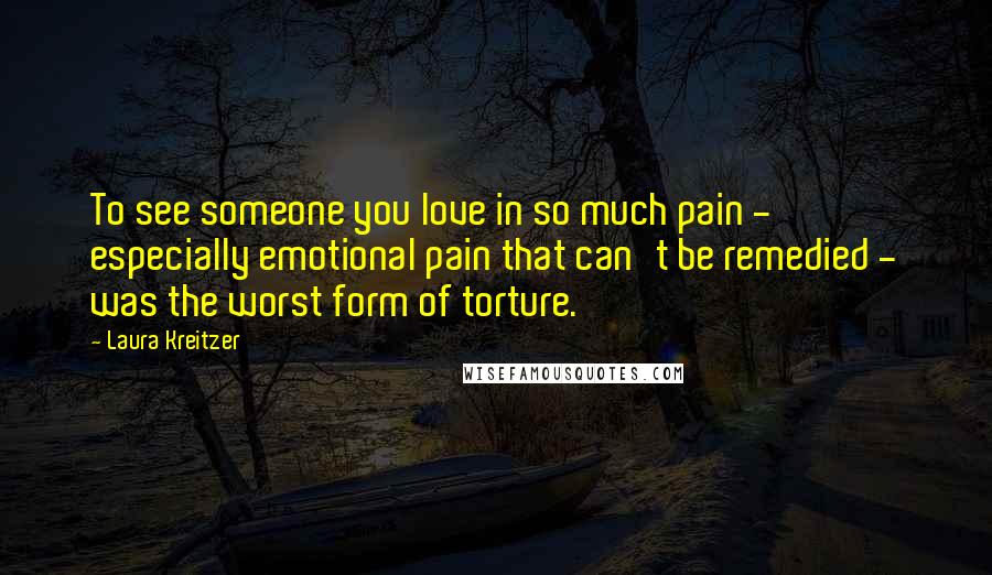 Laura Kreitzer Quotes: To see someone you love in so much pain - especially emotional pain that can't be remedied - was the worst form of torture.