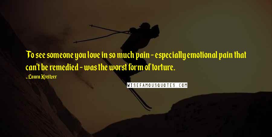 Laura Kreitzer Quotes: To see someone you love in so much pain - especially emotional pain that can't be remedied - was the worst form of torture.