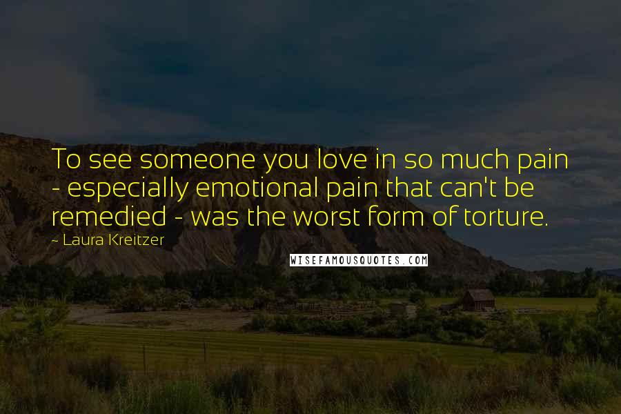 Laura Kreitzer Quotes: To see someone you love in so much pain - especially emotional pain that can't be remedied - was the worst form of torture.