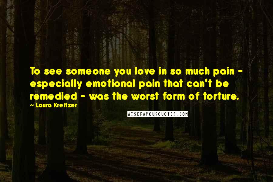 Laura Kreitzer Quotes: To see someone you love in so much pain - especially emotional pain that can't be remedied - was the worst form of torture.