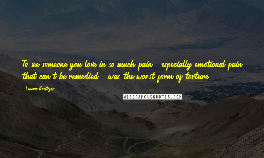 Laura Kreitzer Quotes: To see someone you love in so much pain - especially emotional pain that can't be remedied - was the worst form of torture.