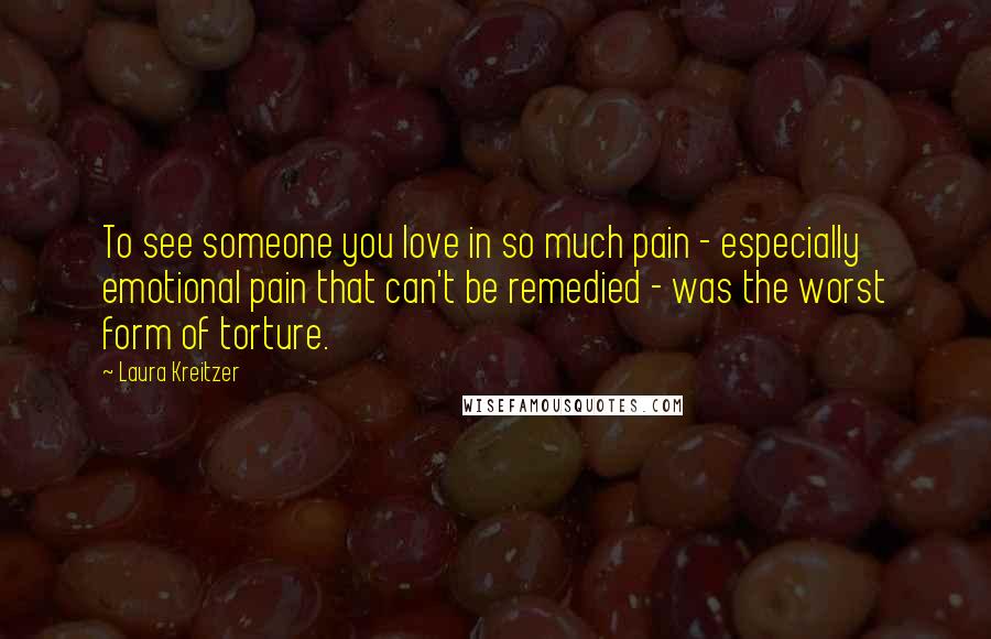 Laura Kreitzer Quotes: To see someone you love in so much pain - especially emotional pain that can't be remedied - was the worst form of torture.