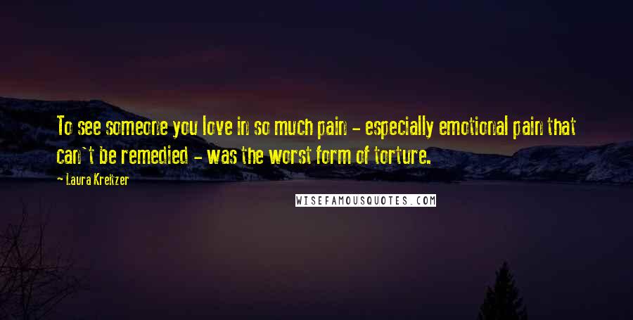 Laura Kreitzer Quotes: To see someone you love in so much pain - especially emotional pain that can't be remedied - was the worst form of torture.