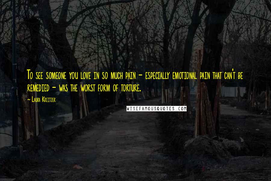 Laura Kreitzer Quotes: To see someone you love in so much pain - especially emotional pain that can't be remedied - was the worst form of torture.