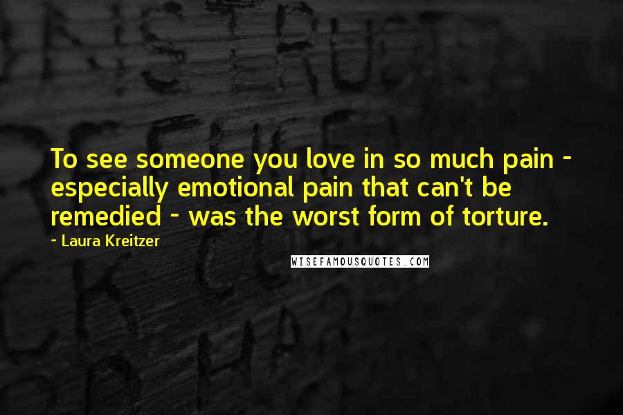 Laura Kreitzer Quotes: To see someone you love in so much pain - especially emotional pain that can't be remedied - was the worst form of torture.