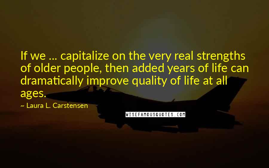 Laura L. Carstensen Quotes: If we ... capitalize on the very real strengths of older people, then added years of life can dramatically improve quality of life at all ages.