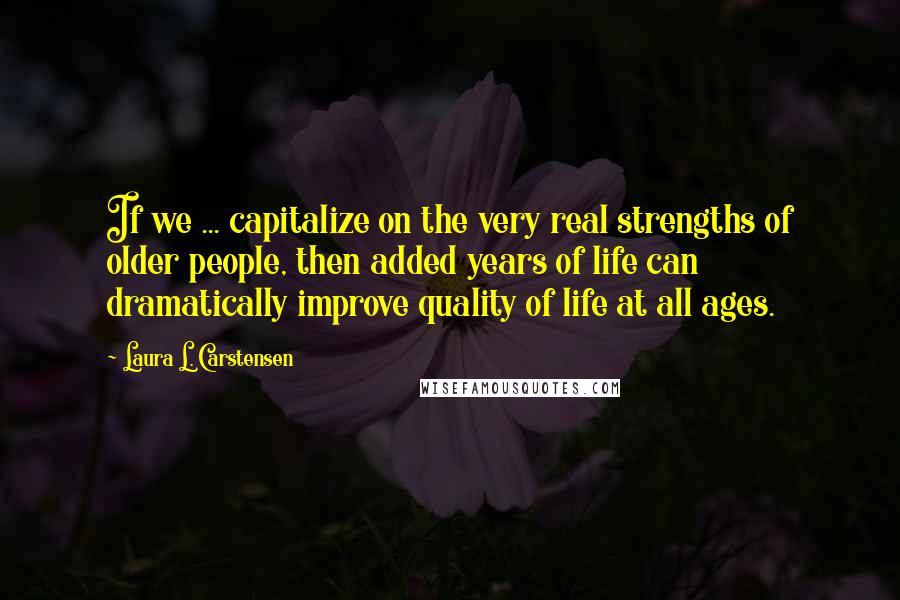 Laura L. Carstensen Quotes: If we ... capitalize on the very real strengths of older people, then added years of life can dramatically improve quality of life at all ages.