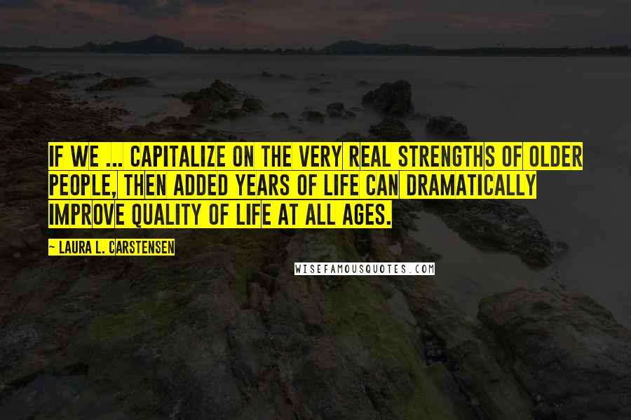 Laura L. Carstensen Quotes: If we ... capitalize on the very real strengths of older people, then added years of life can dramatically improve quality of life at all ages.