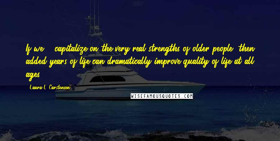 Laura L. Carstensen Quotes: If we ... capitalize on the very real strengths of older people, then added years of life can dramatically improve quality of life at all ages.