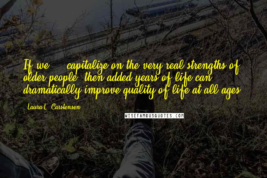 Laura L. Carstensen Quotes: If we ... capitalize on the very real strengths of older people, then added years of life can dramatically improve quality of life at all ages.