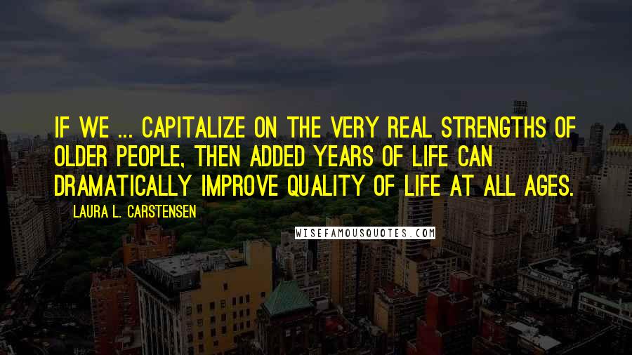 Laura L. Carstensen Quotes: If we ... capitalize on the very real strengths of older people, then added years of life can dramatically improve quality of life at all ages.