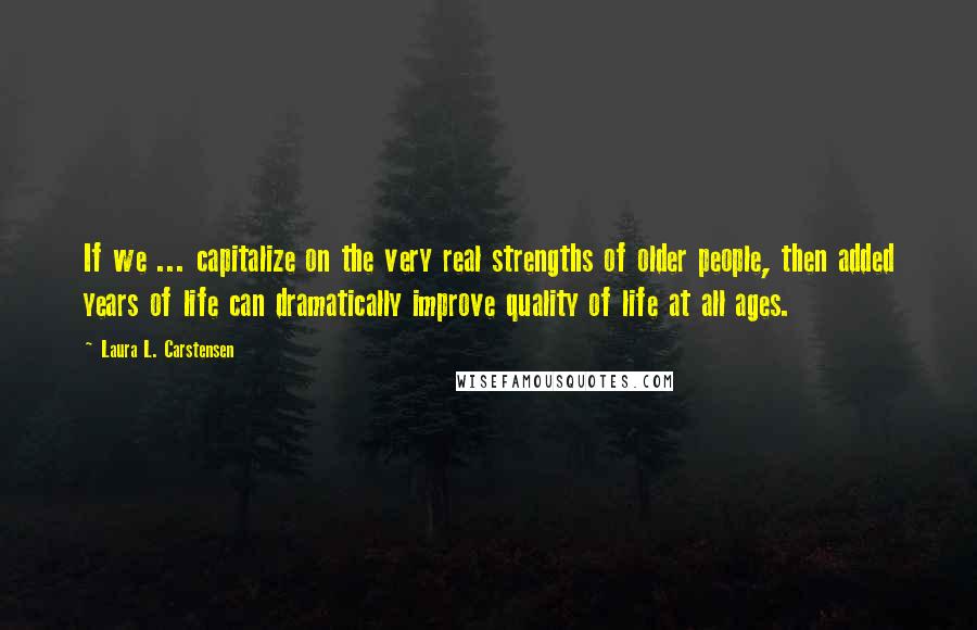 Laura L. Carstensen Quotes: If we ... capitalize on the very real strengths of older people, then added years of life can dramatically improve quality of life at all ages.