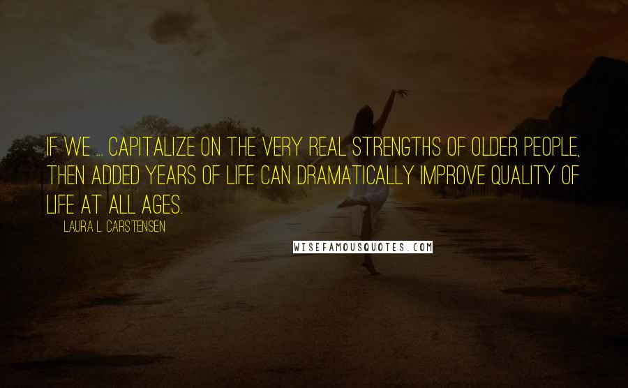 Laura L. Carstensen Quotes: If we ... capitalize on the very real strengths of older people, then added years of life can dramatically improve quality of life at all ages.